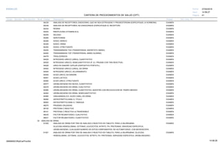 27/02/2019
41
14:58:27
CARTERA DE PROCEDIMIENTOS DE SALUD (CPT)
ESSALUD Fecha:
Hora:
Página:
Código Descripción UnidadGrupo Sección Sub Sección Nivel Grd. Cmp. Cir.
84235 EXAMENANALISIS DE RECEPTORES; ENDOCRINO, QUE NO SEA ESTROGENO Y PROGESTERONA (ESPECIFIQUE LA HORMONA)
84238 EXAMENANALISIS DE RECEPTORES; NO ENDOCRINOS (ESPECIFIQUE EL RECEPTOR)
84244 EXAMENRENINA
84252 EXAMENRIBOFLAVINA (VITAMINA B-2)
84255 EXAMENSELENIO
84260 EXAMENSEROTONINA
84295 EXAMENSODIO; SERICO
84300 EXAMENSODIO; ORINA
84302 EXAMENSODIO, OTRA FUENTE
84450 EXAMENTRANSAMINASA TGO (TRANSFERASA; ASPARTATO AMINO)
84460 EXAMENTRANSAMINASA TGP (TRANSFERASA; AMINO ALANINA)
84478 EXAMENTRIGLICERIDOS
84520 EXAMENNITROGENO UREICO (UREA); CUANTITATIVO
84525 EXAMENNITROGENO UREICO; SEMICUANTITATIVO (P. EJ. PRUEBA CON TIRA REACTIVA)
84526 EXAMENUREA EN SANGRE CAPILAR (DISPOSITIVO PORTATIL)
84540 EXAMENNITROGENO UREICO (UREA), EN ORINA
84545 EXAMENNITROGENO UREICO, ACLARAMIENTO
84550 EXAMENACIDO URICO; EN SANGRE
84551 EXAMENACIDO LACTICO
84560 EXAMENACIDO URICO; OTRA FUENTE
84577 EXAMENUROBILINOGENO EN HECES, CUANTITATIVO
84578 EXAMENUROBILINOGENO EN ORINA; CUALITATIVO
84580 EXAMENUROBILINOGENO EN ORINA; CUANTITATIVO, MUESTRA CON RECOLECCION DE TIEMPO MEDIDO
84583 EXAMENUROBILINOGENO EN ORINA; SEMICUANTITATIVO
84585 EXAMENVANILMANDELICO, ACIDO (VMA), EN ORINA
86060 EXAMENANTIESTREPTOLISINA O; TITULO
86063 EXAMENANTIESTREPTOLISINA O; TAMIZAJE
86070 EXAMENPRUEBAS CRUZADAS
86140 EXAMENPROTEINA C-REACTIVA
86141 EXAMENPROTEINA C-REACTIVA ULTRASENSIBLE
86430 EXAMENFACTOR REUMATOIDEO; CUALITATIVO
86431 EXAMENFACTOR REUMATOIDEO; CUANTITATIVO
02 ANALISIS DE ORINA
81000 EXAMENANALISIS DE ORINA POR TIRA DE ANALISIS O REACTIVO EN TABLETA, PARA LA BILIRRUBINA,
GLUCOSA,HEMOGLOBINA, CETONAS, LEUCOCITOS, NITRITO, PH, PROTEINAS, GRAVEDAD ESPECIFICA,
UROBILINOGENO, CUALQUIER NUMERO DE ESTOS COMPONENTES; NO AUTOMATIZADO, CON MICROSCOPIA
81001 EXAMENANALISIS DE ORINA POR TIRA DE ANALISIS O REACTIVO EN TABLETA, PARA LA BILIRRUBINA, GLUCOSA,
HEMOGLOBINA, CETONAS, LEUCOCITOS, NITRITO, PH, PROTEINAS, GRAVEDAD ESPECIFICA, UROBILINOGENO,
14:58:2809956952ORptCarProcSld
 