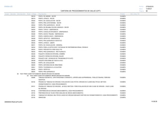 27/02/2019
86
14:58:27
CARTERA DE PROCEDIMIENTOS DE SALUD (CPT)
ESSALUD Fecha:
Hora:
Página:
Código Descripción UnidadGrupo Sección Sub Sección Nivel Grd. Cmp. Cir.
B0018 EXAMENPERFIL DE ANEMIA - INCOR
B0019 EXAMENPERFIL LIPIDICO - INCOR
B0020 EXAMENPERFIL DE COAGULACION - INCOR
B0021 EXAMENPERFIL PRE-CATETERISMO - INCOR
B0022 EXAMENPERFIL PRE-QUIRURGICO - INCOR
B0023 EXAMENPERFIL DE REHABILITACION CARDIACA - INCOR
B0024 EXAMENPERFIL TOPICO - EMERGENCIA
B0025 EXAMENPERFIL COAGULACION BASICA - EMERGENCIA
B0026 EXAMENPERFIL SHOCK TRAUMA - EMERGENCIA
B0027 EXAMENPERFIL CARDIOLOGICO - EMERGENCIA
B0028 EXAMENPERFIL HEPATICO - EMERGENCIA
B0029 EXAMENPERFIL PRE-QUIRURGICO HEPATICO
B0030 EXAMENPERFIL LIPIDICO - UBAPS
B0031 EXAMENPERFIL DE COAGULACION - GENERAL
B0032 EXAMENPERFIL PARA LA DETECCION Y ESTADIAJE DE ENFERMEDAD RENAL CRONICA
B0033 EXAMENPERFIL PREVENTIVO PARA ADULTOS
B0034 EXAMENPERFIL PRE-QUIRURGICO - RED HUANUCO
B0035 EXAMENPAQUETE CRONICOS INTEGRAL HOMBRE
B0036 EXAMENPAQUETE CRONICOS INTEGRAL MUJER
B0037 EXAMENPAQUETE ENF. CRONICAS NO TRASMISIBLES R.A.HCO.
B0038 EXAMENPAQUETE REFORMA DE VIDA R.A.HCO.
B0039 EXAMENPERFIL DE COGULACION
B0040 EXAMENPERFIL DEPURACION DE CREATININA
B0041 EXAMENPERFIL TOLERANCIA A LA GLUCOSA
B0042 EXAMENPERFIL HEPATICO
B0043 EXAMENPERFIL PRE QUIRURGICO
08 TEST PARA CUANTITATIVAMENTE MEDIR DROGAS EN SANGRE
00 TEST PARA CUANTITATIVAMENTE MEDIR DROGAS EN SANGRE
80099 EXAMENTAMIZAJE NEONATAL: (HIPOTIROIDISMO CONGENITO, HIPERPLASIA SUPRARRENAL, FENILCETONURIA, FIBROSIS
QUISTICA)
80100 EXAMENPRUEBA DE TAMIZAJE DE DROGAS, EVALUACION CUALITATIVA; DROGAS DE CLASES MULTIPLES, METODO
CROMATOGRAFICO, CADA PROCEDIMIENTO
80101 EXAMENPRUEBA DE TAMIZAJE DE DROGAS, UN SOLO METODO PARA EVALUACION DE UNA CLASE DE DROGAS , CADA CLASE
DE DROGAS
80102 EXAMENCONFIRMACION DE DROGAS (MEDICAMENTO), CADA PROCEDIMIENTO
80103 EXAMENPREPARACION DE TEJIDO PARA ANALISIS DE DROGA (MEDICAMENTO)
80104 EXAMENTAMIZAJE DE DROGAS, MULTIPLES CASOS DE DROGAS MEDIANTE METODO NO CROMATOGRAFICO, CADA PROCEDIMIENTO
80150 EXAMENAMIKACINA
14:58:2809956952ORptCarProcSld
 