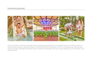 From your arrival at the hotel you will be able to enjoy a wide leisure programme led by our entertainment team. You will have access to
swimming pools, spa, gym, multifunctional field, etc., while kids will have at their disposal a miniclub, a climbing wall, swimming and splash
pools, and a stage at the palapa. Additionally, there is maxiclub for the teenagers, where they can play videogames, use the computer, or just
chill at the porch.
Entertainment guaranteed
 