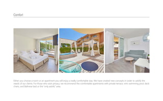 Either you choose a room or an apartment you will enjoy a really comfortable stay. We have created new concepts in order to satisfy the
needs of our clients. For those who wish privacy, we recommend the comfortable apartments with private terrace, mini swimming pool, deck
chairs, and Balinese bed or the “only adults” area.
Comfort
 