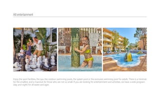 Enjoy the sport facilities, the spa, the outdoor swimming pools, the splash pool or the exclusive swimming pool for adults. There is a miniclub
for the smallest, and a maxiclub for those who are not so small. If you are looking for entertainment and activities, we have a wide program
(day and night) for all tastes and ages.
All entertainment
 