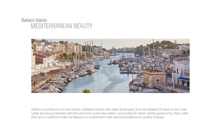 Mallorca and Minorca are two islands of Balearic Islands with idyllic landscapes, from the deepest of island to the coast.
Large and beauty beaches with fine sand and crystal clear waters, surrounded of nature. Variety gastronomy, their crafts,
their arts or traditions make the Balearics to a destination with several possibilities for perfect holidays.
Balearic Islands
MEDITERRANEAN BEAUTY
 