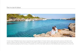 A wide range of Mediterranean colours, turquoise sea, bougainvillaea’s of intense colours, green pine woods, spacious and well-cared
gardens contrast with the white of the buildings. In Prinsotel La Caleta you will be able to contemplate the immense beauty of this small
island neighbouring Majorca. Not far away, in Ciudadela, one of the most idyllic harbours of the Mediterranean awaits you for a must visit.
Dive in a sea of colours
 