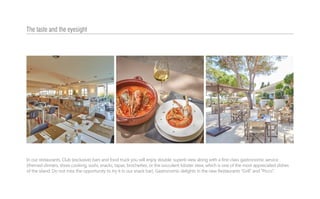 In our restaurants, Club (exclusive) bars and food truck you will enjoy double: superb view along with a first-class gastronomic service
(themed dinners, show cooking, sushi, snacks, tapas, brochettes, or the succulent lobster stew, which is one of the most appreciated dishes
of the island. Do not miss the opportunity to try it in our snack bar). Gastronomic delights in the new Restaurants “Grill” and “Picco”.
The taste and the eyesight
 