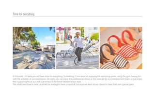 In Prinsotel La Caleta you will have time for everything. Sunbathing in our terraces, enjoying the swimming pools, using the gym, having fun
with the activities of our entertainers. At night, you can enjoy the professional shows or the ones led by our entertainment team, or just enjoy
the magical nights at our chill-out terrace in the finest Mediterranean style.
The small ones have a miniclub while the teenagers have a maxiclub, because we want all our clients to have their own special place.
Time for everything
 