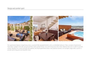 Design and comfort spirit
Our apartments feature a large living room, a practical fully equipped kitchen and a comfortable bedroom. New concepts of apartments
have been created in the attic and ground floor (with private terrace, mini swimming pool, deck chairs, Balinese bed, etc) in order to provide
privacy. Besides, for a more exclusive atmosphere, the Royal apartments have a very spacious terrace, sun loungers, large sofas, a porch, a
private swimming pool and beautiful views.
 