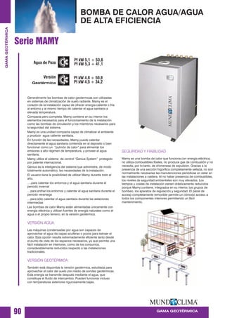 Generalmente las bombas de calor geotermicas son utilizadas
en sistemas de climatización de suelo radiante. Mamy es el
corazón de la instalación capaz de ofrecer energia caliente o fría
al entorno y al mismo tiempo de calentar el agua sanitaria a
elevada temperatura.
Compacta pero completa. Mamy contiene en su interior los
elementos necesarios para el funcionamiento de la instalación
como las bombas de circulación y los miembros necesarios para
la seguridad del sistema.
Mamy es una unidad compacta capaz de climatizar el ambiente
y producir agua caliente sanitaria.
En función de las necesidades, Mamy puede calentar
directamente el agua sanitaria contenida en el deposito o bien
funcionar como un “pulmón de calor” para alimentar los
emisores a alto régimen de temperatura, y proveer el agua
sanitaria.
Mamy utiliza el sistema de control “Genius System” protegido
por patente internacional.
Genius es la inteligencia del sistema que administra, de modo
totalmente automático, las necesidades de la instalación.
El usuario tiene la posibilidad de utilizar Mamy durante todo el
año.
….para calentar los entornos y el agua sanitaria durante el
periodo invernal
…para enfriar los entornos y calentar el agua sanitaria durante el
periodo veraniego
…para sólo calentar el agua sanitaria durante las estaciones
intermedias
Las bombas de calor Mamy están alimentadas únicamente con
energía eléctrica y utilizan fuentes de energía naturales como el
agua o el propio terreno, en la versión geotérmica.
VERSIÓN AGUA:
Las máquinas condensadas por agua son capaces de
aprovechar el agua de capas acuíferas o pozos para extraer el
calor. Esta opción resulta extremadamente eficiente tanto desde
el punto de vista de los espacios necesarios, ya que permite una
fácil instalación en interiores, como de los consumos,
considerablemente reducidos respecto a las instalaciones
tradicionales.
VERSIÓN GEOTÉRMICA:
También está disponible la versión geotérmica, estudiada para
aprovechar el calor del suelo por medio de sondas geotérmicas.
Esta energía se transmite después mediante el agua, que
constituye el fluido de intercambio. Pueden funcionar incluso
con temperaturas exteriores rigurosamente bajas.
SEGURIDAD Y FIABILIDAD
Mamy es una bomba de calor que funciona con energía eléctrica,
no utiliza combustibles fósiles, no produce gas de combustión y no
necesita, por lo tanto, de chimeneas de expulsión. Gracias a la
presencia de una sección frigorífica completamente sellada, no son
normalmente necesarias las manutenciones periódicas en estar en
las instalaciones a caldera. Al no haber presencia de combustibles,
los niveles de seguridad ambientales son muy elevados. Los
tiempos y costes de instalación vienen drásticamente reducidos
porque Mamy contiene, integrados en su interior, los grupos de
bombeo, los aparatos de regulación y seguridad. El panel de
accesp completamente removible permite un cómodo acceso a
todos los componentes interiores permitiendo un fácil
mantenimiento.
90
BOMBA DE CALOR AGUA/AGUA
DE ALTA EFICIENCIA
GAMA GEOTÉRMICA
GAMAGEOTÉRMICA
Serie MAMY
Agua de Pozo
Versión
Geotérmica
Pf kW 5,1 ÷ 53,8
Pf kW 5,3 ÷ 41,1
Pf kW 4,8 ÷ 50,8
Pf kW 4,5 ÷ 34,2
 