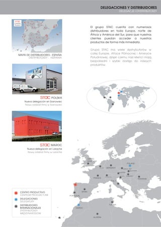 11
MAROC
SPAIN
PORTUGAL
FRANCE
ITALY
POLAND
GERMANY
ROMANIA
HUNGARY
SLOVAKIA
CZECH. REP.
AUSTRIA
SLOVENIA
BELGIUM
SWITZERLAND
UNITED
KINGDOM
ALGERIA
TUNISIA
DELEGACIONES Y DISTRIBUIDORES
DELEGACJE I DYSTRYBUTORZY
El grupo STAC cuenta con numerosos
distribuidores en toda Europa, norte de
África y América del Sur, para que nuestros
clientes puedan acceder a nuestros
productos de forma más inmediata.
Grupa STAC ma wiele dystrybutorów w
całej Europie, Afryce Północnej i Ameryce
Południowej, dzięki czemu nasi klienci mają
bezpośredni i szybki dostęp do naszych
produktów.
MAROC
Nueva delegación en Larache
Nowy oddział firmy w Larache
Nueva delegación en Sosnowiec
Nowy oddział firmy w Sosnowiec
POLSKA
MAPA DE DISTRIBUIDORES - ESPAÑA
DISTRYBUTORZY - HIZPANIA
(Padrón)
CENTRAL
CENTRO PRODUCTIVO
CENTRUM PRODUKCYJNE
DELEGACIONES
DELEGATURY
DISTRIBUIDORES
INTERNACIONALES
DYSTRYBUTORZY
MIĘDZYNARODOW
 