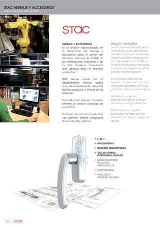 12
I+D+i
INGENIERÍA
DISEÑO INDUSTRIAL
SOLUCIONES
PERSONALIZADAS
DOCHODZENIE
ROZWÓJ
INNOWACJE
INZYNIERIA
PROJEKT
PRZEMYSLOWY
+
+
+
+
STAC HERRAJE Y ACCESORIOS
STAC OKUCIA I AKCESORIA
HERRAJE Y ACCESORIOS
Es la división especializada en
la fabricación de herrajes y
accesorios para el sector del
aluminio. Dispone de 12.000 m2
de instalaciones cubiertas y de
la más moderna maquinaria
que abarca todo el proceso
productivo.
STAC Herraje cuenta con un
departamento técnico propio
que permanentemente desarrolla
nuevos productos e innova en los
existentes.
Todo ello para ofrecer a nuestros
clientes un amplio catálogo de
productos.
Controlar el proceso productivo
nos permite ofrecer productos
de la más alta calidad.
OKUCIA i AKCESORIA
Jest to dział wyspecjalizowany
w produkcji okuć i akcesoriów
dla sektora stolarki aluminiowej,
dysponuje halą produkcyjną o
łącznej powierzchni 12.000 m2
,
w której znajdują się najnowsze
maszyny wykonujące wszystkie
procesy technologiczne.
STAC Okucia, dysoponuje
własnym działem technicznym,
który stale aparacowuje nowe
produkty i ulepsza już istniejące.
Wszystko to, aby móc
zaoferować naszym klientom
obszerny katalog produktów.
Stała kontrola procesów
produkcyjnych pozwala nam
oferować produkty o najwyższej
jakości.
 
