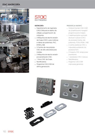 16
MATRICERÍA
Departamento de Ingeniería
CAD-CAM para el diseño de
utillajes y programación de
máquinas.
2 Máquinas de electro-erosión
de 5 ejes (CNC). para matrices
e hileras de poliamida, PVC,
EPDM y ABS.
2 Centros de mecanizado
CNC de alta velocidad para
moldes.
2 Máquinas de electro-erosión
por penetración CNC.
1 Torno CNC de 5 ejes.
Rectificadora.
Programas CAD-CAM de
última generación.
STAC MATRICERÍA
STAC MATRYC
PRODUKCJA MATRYC
Oddział Inżynieri CAD-CAM
do projektowania narzędzi i
programowania maszyn.
2 elektroerozyjne wycinarki
drutowe 5 osiowe (CNC)
do produkcji matryc dla
poliamidu, PCW, EPDM, i ABS
2 centra obróbcze CNC o
najwyższej wydajności do
produkcji form.
2 maszyny CNC erozja przez
przenikanie.
1 obrabiarka CNC 5 osiowa.
Rektyfikadora.
Programy CAD-CAM
najnowszej generacji
 