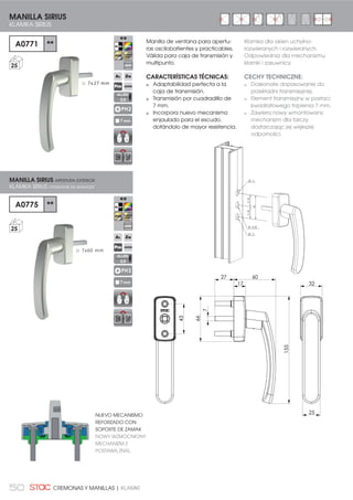 50 CREMONAS Y MANILLAS | KLAMKI
Manilla de ventana para apertu-
ras oscilobatientes y practicables.
Válida para caja de transmisión y
multipunto.
CARACTERÍSTICAS TÉCNICAS:
Adaptabilidad perfecta a la
caja de transmisión.
Transmisión por cuadradillo de
7 mm.
Incorpora nuevo mecanismo
enjaulado para el escudo,
dotándolo de mayor resistencia.
Ō 7x60 mm 21,5021,50
43
Ø1 0
Ø 10,50
Ø1 0
MANILLA SIRIUS
KLAMKA SIRIUS
A0771 **
25
PH2
7 mm
MANILLA SIRIUS APERTURA EXTERIOR
KLAMKA SIRIUS OTWIERANIE NA ZEWNĄTRZ
A0775 **
25
PH2
7 mm
Ō 7x27 mm
17
25
32
66
155
6027
7
43
ALLEN
2,5
ALLEN
2,5
NUEVO MECANISMO
REFORZADO CON
SOPORTE DE ZAMAK
NOWY WZMOCNIONY
MECHANIZM Z
POSTAWĄ ZNAL
Klamka dla okien uchylno-
rozwieranych i rozwieranych.
Odpowiednia dla mechanizmu
klamki i zasuwnicy.
CECHY TECHNICZNE:
Doskonałe dopasowanie do
przekładni transmisyjnej.
Element transmisyjny w postaci
kwadratowego trzpienia 7 mm.
Zawiera nowy wmontowany
mechanizm dla tarczy,
dostarczając jej większej
odporności.
 