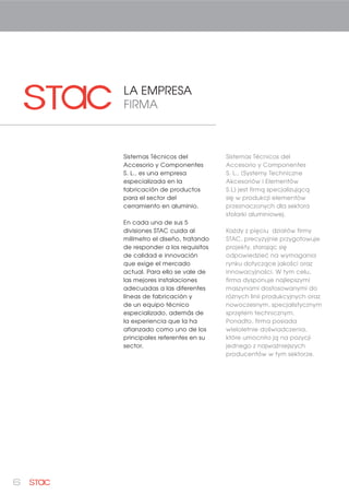 6
LA EMPRESA
FIRMA
Sistemas Técnicos del
Accesorio y Componentes
S. L., es una empresa
especializada en la
fabricación de productos
para el sector del
cerramiento en aluminio.
En cada una de sus 5
divisiones STAC cuida al
milímetro el diseño, tratando
de responder a los requisitos
de calidad e innovación
que exige el mercado
actual. Para ello se vale de
las mejores instalaciones
adecuadas a las diferentes
líneas de fabricación y
de un equipo técnico
especializado, además de
la experiencia que la ha
afianzado como uno de los
principales referentes en su
sector.
Sistemas Técnicos del
Accesorio y Componentes
S. L., (Systemy Techniczne
Akcesoriów i Elementów
S.L) jest firmą specjalizującą
się w produkcji elementów
przeznaczonych dla sektora
stolarki aluminiowej.
Każdy z pięciu działów firmy
STAC, precyzyjnie przygotowuje
projekty, starając się
odpowiedzieć na wymagania
rynku dotyczące jakości oraz
innowacyjności. W tym celu,
firma dysponuje najlepszymi
maszynami dostosowanymi do
różnych linii produkcyjnych oraz
nowoczesnym, specjalistycznym
sprzętem technicznym.
Ponadto, firma posiada
wieloletnie doświadczenia,
które umocniło ją na pozycji
jednego z najważniejszych
producentów w tym sektorze.
 