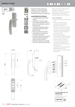 54 CREMONAS Y MANILLAS | KLAMKI
Manillas reforzadas válidas para
multipunto y caja de transmisión,
que proporcionan un sistema de
cerramiento reforzado y de seguridad.
CARACTERÍSTICAS TÉCNICAS:
Columnas de guiado para tornillos
centrales.
Doble fijación al perfil y al herraje
que consigue evitar deformaciones y
dotar de gran estabilidad y refuerzo al
sistema de cierre.
La tornillería de seguridad impide la
manipulación del herraje desde el
exterior (0507140)
Fijación al perfil mediante tornillos
autotaladrantes sin necesidad de
mecanizados adicionales.
Apto para incorporación de remaches
roscados para fijación al perfil por
medio de tornillos de métrica.
Disponibles longitudes de cuadradillo
mayores para aplicaciones especiales.
93
43
40
30
5
356033.5
7
116
180
Ø 10.5
Ø 10
Ø 10
0771 ** R
15
MANILLA ALTAIR
KLAMKA ALTAIR
PH2
7 mm
Wzmocnione klamki odpowiednie
dla okien z zasuwnicami,
rozwieranych i uchylno-rozwieranych,
które dostarczają wzmocniony i
zabezpieczający system zamykania.
CECHY TECHNICZNE:
Rowki prowadzące dla środkowych
śrub.
Dostępne większe długości
kwadratowego trzpienia dla
specjalnych zastosowań.
Podwójne mocowanie do profilu
i do okuć, pozwala na uniknięcie
odkształceń i dostarcza systemowi
zamknięcia większej stabilności
oraz wzmocnienia.
Śruby zabezpieczające
uniemożliwiają manipulowanie przy
okuciach od zewnątrz (0507140)
Przymocowanie do profilu za
pomocą samowiercących się
śrub bez konieczności użycia
dodatkowych detali obrobionych
mechanicznie.
Odpowiednia dla wprowadzenia
gwintowanych nitów dla
przymocowania do profilu śrubami
metrycznymi.
ALLEN
2,5
21
25
KIT DE TORNILLOS DE
SEGURIDAD
ZESTAW ŚRUB
ZABEZPIECZAJĄCYCH.
0507140 100
M
4x60
7x80
 