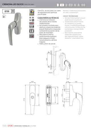58 CREMONAS Y MANILLAS | KLAMKI
5,50
86,00
7,20
177,00
34,00
125,00
92,00
104,00
Cremona de dos palas con cierre
de seguridad para aperturas
practicables.
CARACTERÍSTICAS TÉCNICAS:
Cremona con bloqueo
de posición de la maneta
mediante llave.
Se suministra montada para
apertura a derechas pudiendo
pasarla fácilmente a izquierdas
cambiando la posición de las
palas de transmisión.
Mecanismos internos
perfectamente ajustados
para asegurar un buen
funcionamiento y eliminar
holguras.
Palas y piñón de zamak.
21,30 72,00
73,15
15,0011,70
0730 **
20
CREMONA LEO BLOCK PRACTICABLE
KLAMKA LEO BLOCK DO OKIEN ROZWIERANYCH
Klamka z możliwością blokowania
do okien rozwieranych.
CECHY TECHNICZNE:
Klamka z blokowaniem pozycji
rączki za pomocą klucza.
Dostarczane zamontowane
do otwierania po prawej
stronie z możliwością prostego
zamontowania na lewą stronę,
zamieniając pozycję łopatki
przekładni.
Mechanizmy wewnętrzne
doskonale dopasowane,
aby zagwarantować dobre
działanie i uniemożliwić luzy.
ALLEN
4
 