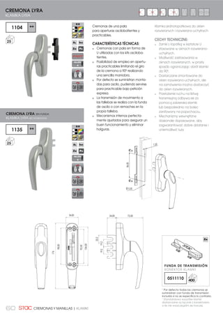 60 CREMONAS Y MANILLAS | KLAMKI
Cremonas de una pala
para aperturas oscilobatientes y
practicables.
CARACTERÍSTICAS TÉCNICAS:
Cremonas con pala en forma de
U utilizadas con los kits osciloba-
tientes.
Posibilidad de empleo en apertu-
ras practicables limitando el giro
de la cremona a 90º realizando
una sencilla maniobra.
Por defecto se suministran monta-
das para oscilo, pudiendo servirse
para practicable bajo petición
expresa.
La transmisión de movimiento a
las fallebas se realiza con la funda
de oscilo o con remaches en la
propia falleba.
Mecanismos internos perfecta-
mente ajustados para asegurar un
buen funcionamiento y eliminar
holguras.
72,00
104,00
92,00
98,00
176
34,00 24,00
22,2
19,219,2
1104 **
25
1135 **
25
CREMONA LYRA
KLAMKA LYRA
CREMONA LYRA SIN FUNDA
KLAMKA LYRA BEZ KONEKTORA
Klamka jednołopatkowa do okien
rozwieranych i rozwierano-uchylnych.
CECHY TECHNICZNE:
Zamki z łopatką w kształcie U
stosowane w oknach rozwierano-
uchylnych.
Możliwość zastosowania w
oknach rozwieranych, w prosty
sposób ograniczając obrót klamki
do 90º.
Dostarczane zmontowane do
okien rozwierano-uchylnych, ale
na zamówienia można dostarczyć
do okien rozwieranych.
Przełożenie ruchu na listwę
transmisyjną odbywa sie za
pomocą zabieraka klamki
lub bezpośrednio na bolec
zanitowany na popychaczu.
Mechanizmy wewnętrzne
doskonale dopasowane, aby
zagwarantować dobre działanie i
uniemożliwić luzy.
86,00
7,20
Ø 5,50
ALLEN
4
ALLEN
4
1
Por defecto todas las cremonas se
suministran con funda de transmisión
LQFOXLGD VL QR VH HVSHFLÀFD OR FRQWUDULR
1
Standardowo wszystkie klamki
GRVWDUF]DQH VĈ ãĈF]QLH ] NRQHNWRUHP
R LOH QLH ZV]F]HJyOQL VLč LQDF]HM
FUNDA DE TRANSMISIÓN
KONEKTOR KLAMKI
0511110 400
 