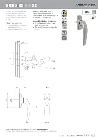 63KLAMKI | CREMONAS Y MANILLAS
151
29,854,2
7
26
75
21,5021,50
43
7
Ø10
Ø10,50
Ø10
==
70
0770 **
25
MANILLA LYRA BOX
KLAMKA LYRA BOX
PH2
7 mm
Manilla de ventana para
aperturas oscilobatientes y
practicables. Válida para caja de
transmisión y multipunto.
CARACTERÍSTICAS TÉCNICAS:
Adaptabilidad perfecta a la
caja de transmisión.
Transmisión por cuadradillo de
7 mm.
Klamka do okna rozwierane-
go i rozwierano-uchylnego
Stosowana do zasuwnic wie-
lopunktowych i mechanizmu
klamki.
CECHY TECHNICZNE:
Dostosowana do zasuwnic
wielopunktowych.
Kwadratowy trzpień 7 mm.
*Disponible también con cuadradillo más largo. Sólo bajo pedido.
*Dostępna również z dłuższym kwadratowym trzpniem, ale tylko na zamówienie.
 