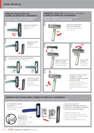NOTAS TÉCNICAS
UWAGI TECHNICZNE
70 CREMONAS Y MANILLAS | KLAMKI
CREMONA PRACTICABLE LEO
CAMBIO DE DERECHAS A IZQUIERDAS
KLAMKA LEO DO OKIEN ROZWIERANYCH -
ZMIANA Z PRAWEJ NA LEWĄ STRONĘ
DER
Giramos la maneta 90º
Obracamy rączkę
klamki o 90º.
Retiramos la tapa
de plástico
Usuwamy
plastikową pokrywę
IZQ
Intercambiamos la posición de las palas.
Wymieniamy położenie łopatek.
Volvemos a colocar
la tapa de plástico
Ponownie
umieszczamy
plastikową pokrywę
2
3
1
4
PRAW. LEW.
CREMONA PRACTICABLE SIRIUS CAMBIO DE DERECHAS A IZQUIERDAS
KLAMKA SIRIUS DO OKIEN ROZWIERANYCH – ZMIANA Z PRAWEJ NA LEWĄ STRONĘ
1. Giramos la maneta 90º
2. Elegimos las palas según la apertura
que queramos a derechas o a izquierdas
3. Colocamos la tapa de plástico
1. Obracamy klamkę o 90º.
2. Wybieramy łopatki w zależności od
kierunku otwierania jaki chcemy uzyskać
na prawo lub na lewo.
3. Umieszczamy plastikową pokrywę.
EN LA PALA ESTÁ
MARCADO “D”o “I” PARA
DIFERENCIARLAS
NA ŁOPATCE JEST
ZAZNACZONE “D” – PRAWA
lub “I” - LEWA DLA ICH
ROZRÓŻNIENIA
DER
IZQ
La cremona Sirius posee
dos palas din:
Klamka Sirius posiada dwa
rodzaje łopatek:
PRAW.
LEW.
CREMONA CON LLAVE (Sirius Block y Lyra Block)
CAMBIO DE DERECHAS A IZQUIERDAS
KLAMKA Z KLUCZEM (Sirius Block i Lyra Block)
ZMIANA Z PRAWEJ NA LEWĄ STRONĘ
Giramos la maneta de la
cremona con llave 90º
Obracamy uchwyt klamki
kluczem o 90º
2
1
Volvemos a colocar la tapa
de plástico y la pala.
Finalmente volvemos a girar la
maneta otros 90º.
Ponownie umieszczamy
plastikową pokrywę i łopatkę.
Na koniec ponownie
obracamy klamkę o kolejnych
90º.
4
90º
Retiramos la tapa de
plástico y la pala.
Usuwamy plastikową
pokrywę i łopatkę.
Giramos 180º
el escudo.
Obracamy o
180º tarczę.
3
180º
90º
 