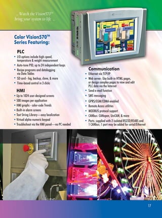 Color Vision570TM
Series Featuring:
PLC
I/O options include high-speed,
temperature & weight measurement
Auto-tune PID, up to 24 independent loops
Recipe programs and datalogging
via Data Tables
SD card - log, backup, clone, & more
Time-based control in 3 clicks
Ports: supplied with 2 isolated RS232/RS485 and
1 CANbus; 1 port may be added for serial/Ethernet
HMI
Up to 1024 user-designed screens
500 images per application
HMI graphs - color-code Trends
Built-in alarm screens
Text String Library—easy localization
Virtual alpha-numeric keypad
Troubleshoot via the HMI panel—no PC needed
... Watch the Vision570TM
bring your system to life ...
17
Ethernet via TCP/IP
Web server: Use built-in HTML pages,
or design complex pages to view and edit
PLC data via the Internet
Communication
Send e-mail function
SMS messaging
GPRS/GSM/CDMA enabled
Remote Access utilities
MODBUS protocol support
CANbus: CANopen, UniCAN, & more
 