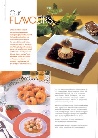 10
more info in www.benissa.es




                              Our
                              FLAVOURS
                              One of the other ways of
                              getting to know Benissa is
                              through its gastronomy, aspect
                              that combines tradition and
                              ingredients extracted from
                              the sea and the countryside.
                              Fish recipes such as “bull amb
                              ceba” (tuna belly with onion) or
                              putxero de polp (octopus stew)
                              and, from the countryside, tra-
                              ditional dishes such as “sang
                              amb ceba” (blood with onion)
                              or “les coques al calfó i amb
                              mullador” (a pizza-like flat
                              bread topped with ratatouille).




                                                                 The king of Benissa’s gastronomy is without doubt its
                                                                 rice dishes: some of them dry and other creamy and
                                                                 with ingredients provided both by the farmers and
                                                                 the fishermen: “al forn” (oven baked), “amb fèsols
                                                                 i naps” (with white beans and turnips), “amb Fava
                                                                 pelà” (with broad beans), “a banda” or “del senyoret”
                                                                 (gentlemen’s seafood paella).

                                                                 A speciality that is well known in the Marina Alta area
                                                                 for its high quality is the farmhouse sausage that co-
                                                                 mes in various varieties: “botifarra” (black sausage),
                                                                 “bufa” (black pudding), “blanquet” (white sausage) or
                                                                 “llonganissa” (spicy pork sausage) and can be eaten
                                                                 alone or as an ingredient of traditional recipes.

                                                                 All these varieties are on sale in the traditional
                                                                 butcher’s shops located in the town.

                                                                 A long time ago a popular saying affirmed “a Benissa,
                                                                 pilota i missa” (In Benissa, meat balls and mass).
 