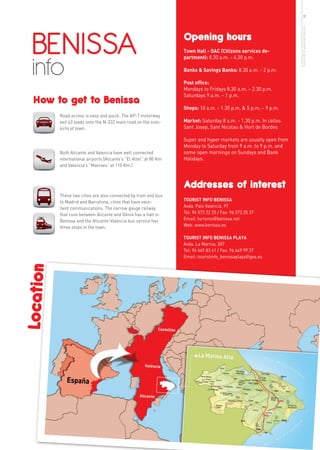 17




  BENISSA




                                                                                                                    more info in www.benissa.es
                                                                    Opening hours
                                                                    Town Hall - OAC (Citizens services de-



  info
                                                                    partment): 8.30 a.m. - 4.30 p.m.

                                                                    Banks & Savings Banks: 8.30 a.m. - 2 p.m.

                                                                    Post office:
                                                                    Mondays to Fridays 8.30 a.m. – 2.30 p.m.
                                                                    Saturdays 9 a.m. – 1 p.m.
   How to get to Benissa
                                                                    Shops: 10 a.m. - 1.30 p.m. & 5 p.m. – 9 p.m.
           Road access is easy and quick. The AP-7 motorway
           exit 63 leads onto the N-332 main road on the outs-      Market: Saturday 8 a.m. - 1.30 p.m. In calles
           kirts of town.                                           Sant Josep, Sant Nicolau & Hort de Bordes

                                                                    Super and hyper markets are usually open from
                                                                    Monday to Saturday from 9 a.m. to 9 p.m. and
           Both Alicante and Valencia have well connected           some open mornings on Sundays and Bank
           international airports (Alicante’s “El Altet” at 80 Km   Holidays.
           and Valencia’s “Manises” at 110 Km.)



                                                                    Addresses of interest
           These two cities are also connected by train and bus
           to Madrid and Barcelona, cities that have exce-          TOURIST INFO BENISSA
           llent communications. The narrow gauge railway           Avda. País Valencià, 97
           that runs between Alicante and Dénia has a halt in       Tel: 96 573 22 25 / Fax: 96 573 25 37
           Benissa and the Alicante-Valencia bus service has        Email: turismo@benissa.net
           three stops in the town.                                 Web: www.benissa.es

                                                                    TOURIST INFO BENISSA PLAYA
                                                                    Avda. La Marina, 307
                                                                    Tel: 96 649 83 61 / Fax: 96 649 99 37
                                                                    Email: touristinfo_benissaplaya@gva.es
Location
 