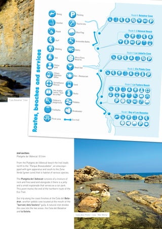5




                                                                                                         more info in www.benissa.es
                                                ices
                       Routes, beaches and serv




“Cala Baladrar” Cove




        2nd section:
        Platgeta de l’Advocat. 0.5 km

        From the Platgeta de l’Advocat beach the trail leads
        north to the “Parque Biosaludable”, an area equi-
        pped with gym apparatus and south to the Zona
        Verde (green zone) that is habitat of various species.

        The Platgeta de l’Advocat consists of a mixture of
        rock and fine sand and alongside it there is a jetty
        and a small esplanade that serves as a car park.
        This point marks the end of the northern route of the
        Eco Trail.

        Our trip along the coast finishes at the Cala del Bala-
        drar, another pebble cove located at the mouth of the
        “barranc dels Sesters” gully. A natural inlet divides
        the cove into the two areas: the Cala del Baladrar
        and la Goleta.
                                                                  “Cala dels Pinets” Cove. “Mar Morta”
 