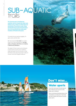6




                              SUB-AQUATIC
more info in www.benissa.es




                              trails
                              The characteristics of the Benissa
                              coastline, with its crystal clear water and
                              shallow coves, makes it an ideal place for
                              snorkelling. This activity is easy, cheap
                              and the best way to get to know the beau-
                              ties of the sea bed and the underwater
                              meadows of Posidonia Sea grass.




                              To snorkel all you need are goggles, fli-
                              ppers and a snorkel tube.

                              We have prepared six routes for snorke-
                              lling in our coves and beaches: Les Bas-
                              setes, La Fustera, Els Pinets, La Llobella,
                              L’Advocat & El Baladrar.

                              The depth of these routes varies between
                              3 and 8 metres and the time needed to
                              enjoy them goes from 20 minutes in Cala
                              Els Pinets to the 35 minutes that it takes to
                              snorkel round the Platgeta L’Advocat.




                                                                              Don’t miss…
                                                                              Water sports
                                                                              If you have some spare time during your
                                                                              stay in Benissa you can learn to dive,
                                                                              kayak, sail or windsurf.

                                                                              There are diving and sailing schools in the
                                                                              “Club Náutico Les Bassetes” Yacht Club
                                                                              that offer classes and courses in various
                                                                              water sports.
 