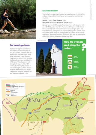 9




                                                                                                                               more info in www.benissa.es
                                                  La Solana Route
                                                  This trail offers magnificent views of various villages of the Vall de Pop
                                                  and also the possibility to see typical farmhouses that are no longer
                                                  inhabited.
                                                  Length: 3 hours - Total distance: 12km
                                                  Walkability: Moderate – Maximum altitude: 724m
                                                  Access: Take the N-332 towards Alicante and turn right along the Xaló
                                                  road (CV-750) and then turn left after some 300 metres into the Pinos-
                                                  Bèrnia road (CV-749). Continue for 2,5 Km and turn right up the dirt
                                                  track marked by some pillars one topped with a sign for “Rafalet”. This
                                                  track leads up the mountain leading first to the “campo de tiro” (shoo-
                                                  ting range). Before you reach this you should park your car opposite the
                                                  small ruins and four olive trees and start the walk.




                                                                                                                    ?
                                         Lleus hermitage
                                                                                       Know the symbols
The Hermitage Route                                                                    used along the
Another way to get to know Benissa                                                     routes...
and its natural surroundings is to
visit the “ermitas” (chapels) that are
dotted round the rural areas: Santa
Anna, Pedramala, Lleus, Benima-                                                                         This is
rraig, Benimarco and Pinos. Although                                                                    the trail
the Santa Anna chapel dates back to
1613 most of the others were built                                                                      Change
                                                                                                        direction
during the first years of the 19th
Century. Even today they are still in                                                                   Wrong
use and during the summer months                                                                        direction
celebrate the feasts of their respec-
tive patrons, this being therefore the
best season to pay them a visit.
 