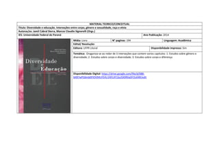 MATERIAL TEORICO/CONCEITUAL 
Titulo: Diversidade e educação. Interseções entre corpo, gênero e sexualidade, raça e etnia 
Autoras/es: Jamil Cabral Sierra, Marcos Claudio Signorelli (Orgs.) 
IES: Universidade Federal do Paraná 
Ano Publicação: 2014 
Mídia: Livro 
N° paginas: 194 
Linguagem: Acadêmica 
Edital/ Resolução: 
Editora: UFPR Litoral 
Disponibilidade impresso: Sim 
Temática: Oraganiza-se ao redor de 3 interseções que contem varios capitulos: 1: Estudos sobre gênero e diversidade; 2. Estudos sobre corpo e diversidade; 3. Estudos sobre corpo e diferença 
Disponibilidade Digital: https://drive.google.com/file/d/0B8- bKB7wPGbmb0FlOV94UFE4U1NYLXY1bzJSX0RXaDFOckNR/edit  