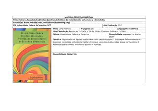 MATERIAL TEORICO/CONCEITUAL 
Titulo: Gênero , Sexualidade e Direitos: Construindo Politicas de Enfrentamento ao Sexismo e a Homofobia 
Autoras/es: Bruna Andrade Irineu, Cecilia Nunes Froemming (Org) 
IES: Universidade Federal do Tocantins- UFT 
Ano Publicação: 2012 
Mídia: Livro impresso 
N° paginas: 257 
Linguagem: Acadêmica 
Edital/ Resolução: Resolução/ CD/FNDE n° 16 de 2009 e Chamada Pública nº 17/2009 
Editora: Universidade Federal de Tocantins 
Disponibilidade impresso: Em Acervo CGDH 
Temática: Organizado em 3 partes que incluem varios capoitulos cada: 1. Politicas de Enfrentamento ao Sexismo e homofobia no Ambiente Escolar. 2. Cenas e contextos da diversidade Sexual no Tocantins. 3 Refletindo sobre Gênero, Sexualidade e Políticas Publicas 
Disponibilidade Digital: Não  