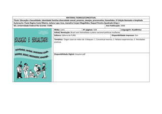 MATERIAL TEORICO/CONCEITUAL 
Titulo: Educação e Sexualidade: Identidade familias diversidade sexual, prazeres, desejos, preconceitos, homofobia. 2ª Edição Revisada e Ampliada 
Autoras/es: Paula Regina Costa Ribeiro, Juliana Lapa rizza, Joanalira Corpes Magalhães; Raquel Pereira Quadrado (Orgs.) 
IES: Universidade Federal Rio Grande- FURG 
Ano Publicação: 2008 
Mídia: Livro 
N° paginas: 428 
Linguagem: Acadêmica 
Edital/ Resolução: Brasil sem homofobia e plano nacional politicas mulheres 
Editora: Editora da FURG 
Disponibilidade impresso: Sim 
Temática: Organ izase ao redor de 3 bloques: 1. Conceitual-teorico; 2. Relatos experiencias; 3. Atividades praticas 
Disponibilidade Digital: Arquivo pdf  