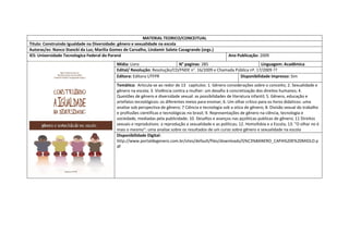 MATERIAL TEORICO/CONCEITUAL 
Titulo: Construindo Igualdade na Diversidade: gênero e sexualidade na escola 
Autoras/es: Nanco Stancki da Luz; Marilia Gomes de Carvalho, Lindamir Salete Casagrande (orgs.) 
IES: Universidade Tecnologica Federal do Paraná 
Ano Publicação: 2009 
Mídia: Livro 
N° paginas: 285 
Linguagem: Acadêmica 
Edital/ Resolução: Resolução/CD/FNDE n°. 16/2009 e Chamada Pública nº. 17/2009 ?? 
Editora: Editora UTFPR 
Disponibilidade impresso: Sim 
Temática: Articula-se ao redor de 13 capitulos: 1. Gênero considerações sobre o conceito; 2. Sexualidade e gênero na escola; 3. Violência contra a mulher: um desafio à concretização dos direitos humanos; 4. Questões de gênero e diversidade sexual: as possibilidades de literatura infantil; 5. Gênero, educação e artefatos tecnológicos: os diferentes meios para ensinar; 6. Um olhar critico para os livros didaticos: uma analise sob perspectiva de gênero; 7 Ciência e tecnologia sob a otica de gênero; 8. Divisão sexual do trabalho e profissões cientificas e tecnológicas no brasil; 9. Representações de gênero na ciência, tecnologia e sociedade, mediadas pela publicidade; 10. Desafios e avanços nas pçoliticas publicas de gênero; 11 Direitos sexuais e reprodutivos: a reprodução a sexualidade e as políticas; 12. Homofobia e a Escola; 13. "O olhar no é mais o mesmo": uma analise sobre os resultados de um curso sobre gênero e sexualidade na escola 
Disponibilidade Digital: http://www.portaldegenero.com.br/sites/default/files/downloads/G%C3%8ANERO_CAPA%20E%20MIOLO.pdf  