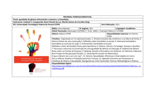 MATERIAL TEORICO/CONCEITUAL 
Titulo: Igualdade de gênero enfrentando o sexismo e a homofobia 
Autoras/es: Lindamir S. Casagrande; Nanci Stancki da Luz, Marilia Gomes de Carvalho (Org) 
IES: Universidade Tecnológica Federal do Paraná UTFPR 
Ano Publicação: 2011 
Mídia: Livro impresso 
N° paginas: 353 
Linguagem: Acadêmica 
Edital/ Resolução: Resolução/ CD/FNDE n° 16 de 2009 e Chamada Pública nº 17/2009 
Editora: Editora UTFPR 
Disponibilidade impresso: Em Acervo CGDH 
Temática: Organizado em 13 capitulos/ensaios: 1. Direitos humanos das mulheres e a Lei Maria da Penha; 2. Gênero:Flashes de uma construção;3. Reflexões sobre homofobia na escola; 4. Heteronormatividade e Homofobia no curriculo em ação; 5. Enfrentando a Homofobia na Escola: 
Reflexões a Partir de Desafios Postos pela Experiência; 6. Gênero, Ciência e Tecnologia: Avanços e Desafios; 7. Percursos e Discursos na Construção De uma Igualdade de Gênero na Educação; 8. Violência de Gênero: Notas sobre um Campo de Pesquisa; 9. Bullying: Quando a Brincadeira vira Violência; 10. Meninos e Meninas Num Projeto de Recuperação Paralela; 11. Desempenho Escolar em Matemática: 
O que o Gênero tem a ver com isso? ; 12. Gênero, Sexualidades, Diferenças e Diversidades em Livros 
Para a Infância: Análises e Produções para/com Crianças; 13. Agitando Conceitos que Perpassam as Temáticas de Gênero e Sexualidade. Navegando por entre Dimensões Teóricas, Metodológicas e Políticas 
Disponibilidade Digital: http://www.portaldegenero.com.br/sites/default/files/downloads/Igualdade%20de%20Ge%CC%82nero_com%20capa.pdf 
 