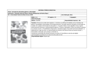 MATERIAL TEÓRICO-CONCEITUAL 
Título: Formação de educadores,gênero e diversidade 
Autoras/es: Leonardo Lemos de Souza e Simone Albuquerque da Rocha (Orgs.) 
IES: Universidade Federal do Mato Grosso-UFMT 
Ano Publicação: 2011 
Mídia: Livro 
N° paginas: 183 
Linguagem: 
Edital/ Resolução: 
Editora: EdUFMT 
Disponibilidade impresso: não 
Temática: Articula-se ao redor de 8 capitulos: 1. As dores e as delícias de trabalhar com as temáticas de gênero, sexualidades e diversidades na formação docente;2; Do poder pastoral à disciplina, da formação ao cuidado. Do cuidado à feminização da educação?; 3.. A quadra é deles e maria algodão é nossa: lugares potencialmente femininos e representação de gênero; 4. Gênero, identidade e cultura nas práticas corporais no contexto escolar; 5. Possibilidades (im)possíveis: estudando piaget e discutindo homossexualidade?! ; 6. Adolescência o lugar do entre: as representações do menino e da menina frente ao fracasso escolar; 7. Diversidade e educação: para começar a entender as 
resistências à promoção dos direitos humanos na escola; 8. Homofobia na sala de aula digital: representações de professores em fórum de discussão on-line 
Disponibilidade Digital: Arquivo pdf  