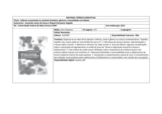 MATERIAL TEÓRICO-CONCEITUAL 
Título: Infância e juventude no contexto brasileiro: gêneros e sexualidades em debate 
Autoras/es: Leonardo Lemos de Souza e Raquel Gonçalves Salgado 
IES: Universidade Federal do Mato Grosso-UFMT 
Ano Publicação: 2012 
Mídia: Livro impresso 
N° paginas: 175 
Linguagem: 
Edital/ Resolução: 
Editora: EdUFMT 
Disponibilidade impresso: Não 
Temática: Organiza-se ao redor de 8 capitulos: Infância, corpo e gênero na cultura contemporânea: “Espelho, espelho meu, quem pode ser mais belo(a) do que eu?”; 2. Narrativas de alunas travestis: representações e crenças sobre a escola; 3. Meninos e meninas nas redes sociais; 4. Usos da infância: algumas considerações sobre a valorização do agendamento na mídia do tema do “abuso e exploração sexual de crianças e adolescentes”; 5. Nas malhas da saúde sexual: Reflexões sobre a experiência de mulheres jovens com práticas afetivo-sexuais com mulheres; 6. Heteronormatividade e vulnerabilidade junto a adolescentes do ensino médio do interior do oeste paulista; 7. Analisando o comportamento sexual de risco: O conhecimento dos métodos contraceptivos pelos adolescentes; 8 Adolescência e maternidade: uma revisão das concepções 
Disponibilidade Digital: Arquivo pdf  