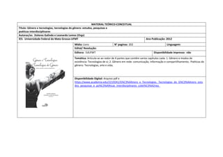 MATERIAL TEÓRICO-CONCEITUAL 
Título: Gênero e tecnologias, tecnologias do gênero: estudos, pesquisas e 
poéticas interdisciplinares 
Autoras/es: Dolores Galindo e Leonardo Lemos (Orgs) 
IES: Universidade Federal do Mato Grosso-UFMT 
Ano Publicação: 2012 
Mídia: Livro 
N° paginas: 202 
Linguagem: 
Edital/ Resolução: 
Editora: EdUFMT 
Disponibilidade impresso: não 
Temática: Articula-se ao redor de 4 partes que contêm varios capitulos cada: 1. Gênero e modos de existência: Tecnologias de si; 2. Gênero em rede: comunicação, informação e compartilhamento; Poéticas do gênero: Tecnologias, arte e vida; 
Disponibilidade Digital: Arquivo pdf e https://www.academia.edu/2219241/G%C3%AAnero_e_Tecnologias._Tecnologias_do_G%C3%AAnero_estudos_pesquisas_e_po%C3%A9ticas_interdisciplinares_colet%C3%A2nea_  
