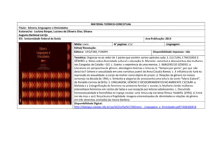 MATERIAL TEÓRICO-CONCEITUAL 
Título: Gênero, Linguagens e Etnicidades 
Autoras/es: Luciana Borges, Luciana de Oliveira Dias, Silvana 
Augusta Barbosa Carrijo 
IES: Universidade Federal de Goiás 
Ano Publicação: 2013 
Mídia: Livro 
N° paginas: 212 
Linguagem: 
Edital/ Resolução: 
Editora: UFG/CIAR; FUNAPE 
Disponibilidade impresso: não 
Temática: Organiza-se ao redor de 3 partes que contêm varios capitulos cada: 1. CULTURA, ETNICIDADE E GÊNERO: a. Notas sobre diversidade cultural e educação; b. Mariarte: caminhos e descaminhos das mulheres nas Congadas de Catalão - GO; c. Osama: a experência de uma menina; 2. IMAGENS DO GÊNERO: a. Literatura em perspectiva de gênero: abordagens teóricas e leituras; b. “Sempre por perto”, por que não deixá-las? Gênero e sexualidade em uma narrativa juvenil de Anna Claudia Ramos; c. A influência do funk na expressão da sexualidade: o corpo da mulher como objeto de prazer; d. Relações de gênero na música sertaneja na década de 1950; e. Símbolos e alegorias do preconceito:uma leitura do conto “Maria Caboré”, de Ronaldo Correia de Brito; 3. LINGUAGEM, GÊNERO E DESDOBRAMENTOS NO AMBIENTE ESCOLAR: a. Mafalda e a (re)significação do feminino no ambiente familiar e escolar; b. Mulheres lendo mulheres: estereótipos femininos em contos de fadas e sua recepção por leitoras adolescentes; c. Discutindo homossexualidade e homofobia no espaço escolar: uma leitura da narrativa fílmica Filadélfia (1993); d. Entre cor-de-rosa e azul, força bruta e fragilidade: imagens estereotipadas de identidades e relações de gênero 
em três desenhos animados da Hanna-Barbera 
Disponibilidade Digital: http://dialogus.catalao.ufg.br/up/502/o/Ge%CC%82nero__Linguagens_e_Etnicidades.pdf?1406340418  