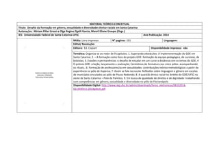 MATERIAL TEÓRICO-CONCEITUAL 
Título: Desafio da formação em gênero, sexualidade e diversidades étnico-raciais em Santa Catarina 
Autoras/es: Miriam Pillar Grossi e Olga Regina Zigelli Garcia, Mareli Eliane Graupe (Orgs.) 
IES: Universisdade Federal de Santa Catarina-UFSC 
Ano Publicação: 2014 
Mídia: Livro impresso 
N° paginas: 191 
Linguagem: 
Edital/ Resolução: 
Editora: Ed. Copiart 
Disponibilidade impresso: não 
Temática: Organiza-se ao redor de 9 capitulos: 1. Superando obstáculos: A implemenentação do GDE em 
Santa Catarina; 2. – A formação como foco do projeto GDE: formação da equipe pedagógica, de cursistas, de bolsistas; 3. Evasões e permanências: o desafio de estudar em um curso a distância com os temas do GDE; 4 O prêmio GDE: criação, lançamento e realização; Cerimônias de formatura nos cinco pólos: acompanhando os rituais.; 6. Formação de professores/as em sexualidades: contribuições teórico-metodológicas a partir da experiência no pólo de Itapema; 7. Assim se fala na escola: Reflexões sobre linguagem e gênero em escolas de municípios vinculados ao pólo de Pouso Redondo; 8. A questão étnico-racial no âmbito do GDE/UFSC no oeste de Santa Catarina – Polo de Pamitos; 9. Em busca de igualdade de direitos e de dignidade: trabalhando com competências em gênero, sexualidade e diversidade no pólo de Florianópolis 
Disponibilidade Digital: http://www.ieg.ufsc.br/admin/downloads/livros_eletronicos/08102014- 021544livro-2014gdeok.pdf  
