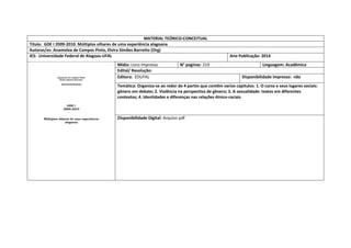 MATERIAL TEÓRICO-CONCEITUAL 
Título: GDE I 2009-2010. Múltiplos olhares de uma experiência alagoana 
Autoras/es: Anamelea de Campos Pinto, Elvira Simões Barretto (Org) 
IES: Universidade Federal de Alagoas-UFAL 
Ano Publicação: 2014 
Mídia: Livro impresso 
N° paginas: 219 
Linguagem: Acadêmica 
Edital/ Resolução: 
Editora: EDUFAL 
Disponibilidade impresso: não 
Temática: Organiza-se ao redor de 4 partes que contêm varios capitulos: 1. O curso e seus lugares sociais: gênero em debate; 2. Violência na perspectiva de gênero; 3. A sexualidade: textos em diferentes contextos; 4. Identidades e diferenças nas relações étnico-raciais 
Disponibilidade Digital: Arquivo pdf  