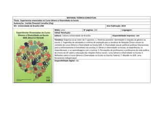 MATERIAL TEÓRICO-CONCEITUAL 
Título: Experiencias vivenciadas no Curso Gênero e Diversidade na Escola 
Autoras/es: Iracilda Pimentel Carvalho (Org) 
IES: Universidade de Brasilia-UNB 
Ano Publicação: 2014 
Mídia: Livro 
N° paginas: 143 
Linguagem: 
Edital/ Resolução: 
Editora: Editora Universidade de Brasiília 
Disponibilidade impresso: sim 
Temática: Organiza-se ao redor de 7 capitulos: 1. Histórias possiveis: identidades e relações de gênero na escola; 2. Sugestões de atividades e critérios de avaliação para a temâtica de Relações Étnico-raciais no contexto do curso Gênero e Diversidade na Escola GDE; 3. Diversidade sexual, politicas publicas Educacionais para o enfrentamento à homofobia nas escolas; 4. Gênero e diversidade na escola: as experiências, os imponderaveis e as aprendizagens com a tutoria; 5. Percepções de professores e professoras da rede publica de ensino do DF sobre a educação das relações Étnico-raciais: curso Gênero e Diversidade na Escola; 6 Reflexões sobre o Curso Gênero e Diversidade na Escola no Distrito Federal; 7. Moodle no GDE: uma ferramenta indispensável 
Disponibilidade Digital: não  