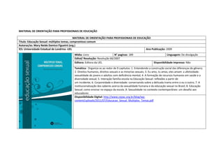 MATERIAL DE ORIENTAÇÃO PARA PROFISSIONAIS DE EDUCAÇÃO 
MATERIAL DE ORIENTAÇÃO PARA PROFISSIONAIS DE EDUCAÇÃO 
Titulo: Educação Sexual: múltiplos temas, compromisso comum 
Autoras/es: Mary Neide Damico Figueiró (org.) 
IES: Universidade Estadual de Londrina -UEL 
Ano Publicação: 2009 
Mídia: Livro 
N° paginas: 189 
Linguagem: De divulgação 
Edital/ Resolução: Resolução 66/2007 
Editora: Editora da UEL 
Disponibilidade impresso: Não 
Temática: Organiza-se ao redor de 9 capitulos: 1. Entendendo a construção social das diferenças de gênero; 2. Direitos humanos, direitos sexuais e as minorias sexuais; 3. Eu amo, tu amas, eles amam: a afetividade- sexualidade de jovens e adultos com deficiência mental; 4. A formação de recursos humanos em saúde e a diversidade sexual; 5. Interação família-escola na Educação Sexual: reflexões a partir de 
um incidente; 6. Corporeidade e diversidade: conversando sobre a delicada trama entre o eu o outro; 7. A institucionalização dos saberes acerca da sexualidade humana e da educação sexual no Brasil; 8. Educação Sexual: como ensinar no espaço da escola ;9. Sexualidade no contexto contemporâneo: um desafio aos 
educadores 
Disponibilidade Digital: http://www.cepac.org.br/blog/wp- content/uploads/2011/07/Educacao_Sexual_Multiplos_Temas.pdf  