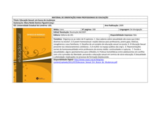 MATERIAL DE ORIENTAÇÃO PARA PROFISSIONAIS DE EDUCAÇÃO 
Titulo: Educação Sexual: em busca de mudanças 
Autoras/es: Mary Neide Damico Figueiró (org.) 
IES: Universidade Estadual de Londrina -UEL 
Ano Publicação: 2009 
Mídia: Livro 
N° paginas: 208 
Linguagem: De divulgação 
Edital/ Resolução: Resolução 66/2007 
Editora: Editora da UEL 
Disponibilidade impresso: Não 
Temática: Organiza-se ao redor de 9 capitulos: 1. Que saberes sobre sexualidade são esses que (não) dizemos na escola?; 2.O jovem homossexual: noções básicas para professores, jovens gays, lésbicas, ransgêneros e seus familiares; 3. Desafios de um projeto de educação sexual na escola; 4. A Educação Sexual presente nos relacionamentos cotidianos ; 5.A mulher no espaço público das ong’s; 6. Representações sociais da homossexualidade entre professores do ensino médio: continuidades e rupturas; 7. Escola e sexualidades: alguns apontamentos para reflexões; 8. Práticas homofóbicas entre adolescentes em conflito com a lei e privados de liberdade: pensando a educação sexual em centros de sócio-educação; 9.Sexualidade e afetividade: implicações no processo de formação doeducando. 
Disponibilidade Digital: http://www.cepac.org.br/blog/wp- content/uploads/2011/07/Educacao_Sexual_Em_Busca_de_Mudancas.pdf 
 