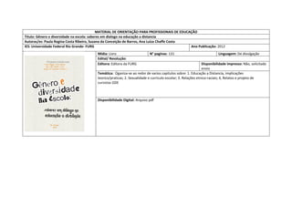 MATERIAL DE ORIENTAÇÃO PARA PROFISSIONAIS DE EDUCAÇÃO 
Titulo: Gênero e diversidade na escola: saberes em dialogo na educação a distancia 
Autoras/es: Paula Regina Costa Ribeiro, Suzana da Conceição de Barros, Ana Luiza Chaffe Costa 
IES: Universidade Federal Rio Grande- FURG 
Ano Publicação: 2012 
Mídia: Livro 
N° paginas: 131 
Linguagem: De divulgação 
Edital/ Resolução: 
Editora: Editora da FURG 
Disponibilidade impresso: Não, solicitado envio 
Temática: Oganiza-se ao redor de varios capitulos sobre: 1. Educação a Distancia, implicações teorico/praticas; 2. Sexualidade e curriculo escolar; 3. Relações etnico-raciais; 4, Relatos e projeto de cursistas GDE 
Disponibilidade Digital: Arquivo pdf  