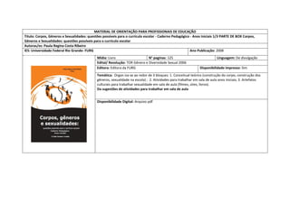 MATERIAL DE ORIENTAÇÃO PARA PROFISSIONAIS DE EDUCAÇÃO 
Titulo: Corpos, Gêneros e Sexualidades: questões possíveis para o currículo escolar - Caderno Pedagógico - Anos Iniciais 1/3 PARTE DE BOX Corpos, Gêneros e Sexualidades: questões possíveis para o currículo escolar 
Autoras/es: Paula Regina Costa Ribeiro 
IES: Universidade Federal Rio Grande- FURG 
Ano Publicação: 2008 
Mídia: Livro 
N° paginas: 125 
Linguagem: De divulgação 
Edital/ Resolução: TOR Gênero e Diversidade Sexual 2006 
Editora: Editora da FURG 
Disponibilidade impresso: Sim 
Temática: Organ iza-se ao redor de 3 bloques: 1. Conceitual teórico (construção do corpo, construção dos gêneros, sexualidade na escola) ; 2. Atividades para trabalhar em sala de aula anos iniciais; 3. Artefatos culturais para trabalhar sexualidade em sala de aula (filmes, sites, livros). 
Da sugestões de atividades para trabalhar em sala de aula 
Disponibilidade Digital: Arquivo pdf  