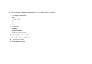 A seguir são apresentadas as fichas de cada publicação. Cada ficha contém a informação a seguir: 
1. A que categoria foi atribuída 
2. Título 
3. Autoras e autores 
4. IES 
5. Editora 
6. Ano publicação 
7. N° paginas 
8. Temática enfrentada 
9. Tipo de linguagem empregada 
10. Disponibilidade impressa ou digital 
11. Edital no âmbito do que foi produzido 
12. (quando identificado) 
13. Foto da capa da publicação  