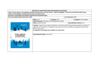 MATERIAL DE ORIENTAÇÃO PARA PROFISSIONAIS DE EDUCAÇÃO 
Titulo: Corpos, Gêneros e Sexualidades: questões possíveis para o currículo escolar - Caderno Pedagógico - Anos Finais 2/3 PARTE DE BOX Corpos, Gêneros e Sexualidades: questões possíveis para o currículo escolar 
Autoras/es: Paula Regina Costa Ribeiro, Raquel Pereira Quadrado (Orgs). 
IES: Universidade Federal Rio Grande- FURG 
Ano Publicação: 2008 
Mídia: Livro 
N° paginas: 122 
Linguagem: De divulgação 
Edital/ Resolução: TOR Gênero e Diversidade Sexual 2006 
Editora: Editora da Furg 
Disponibilidade impresso: Sim 
Temática: Organiza-se ao redor de 3 bloques:1. Conceitual teórico (representações de gênero, gravidez na adolescência, homofobia); 2. Atividades; 3 Artefatos culturais para trabalhar sexualidade em sala de aula (filmes, sites, livros) . 
Da sugestões de atividades para trabalhar em sala de aula 
Disponibilidade Digital: Arquivo pdf  