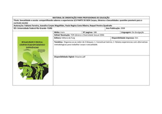 MATERIAL DE ORIENTAÇÃO PARA PROFISSIONAIS DE EDUCAÇÃO 
Titulo: Sexualidade e escola: compartilhando saberes e experiencias 3/3 PARTE DE BOX Corpos, Gêneros e Sexualidades: questões possíveis para o currículo escolar 
Autoras/es: Fabiane Ferreira, Joanalira Corpes Magalhães, Paula Regina Costa Ribeiro, Raquel Pereira Quadrado 
IES: Universidade Federal Rio Grande- FURG 
Ano Publicação: 2008 
Mídia: Livro 
N° paginas: 186 
Linguagem: De divulgação 
Edital/ Resolução: TOR Gênero e Diversidade Sexual 2006 
Editora: Editora da Furg 
Disponibilidade impresso: Sim 
Temática: Organiza-se ao redor de 2 bloques: 1. Conceitual teórico; 2. Relatos experiencias com alternativas metodologicas para trabalhar corpo e sexualidade. 
Disponibilidade Digital: Arquivo pdf  