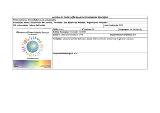 MATERIAL DE ORIENTAÇÃO PARA PROFISSIONAIS DE EDUCAÇÃO 
Titulo: Gênero e Diversidade Sexual: um glossário 
Autoras/es: Maria Eulina Pessoa de Carvalho / Fernando Cézar Bezerra de Andrade / Rogério Diniz Junqueira 
IES: Universidade Federal da Paraiba 
Ano Publicação: 2009 
Mídia: Livro 
N° paginas: 56 
Linguagem: De divulgação 
Edital/ Resolução: Resolução 66/2007 
Editora: Editora Universitaria UFPB 
Disponibilidade impresso: Sim 
Temática: Glossario com 50 definições desde Androcentrismo a Violencia de gênero na escola 
Disponibilidade Digital: Não  