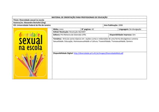 MATERIAL DE ORIENTAÇÃO PARA PROFISSIONAIS DE EDUCAÇÃO 
Titulo: Diversidade sexual na escola 
Autoras/es: Alexandre Bortolini (Org) 
IES: Universidade Federal do Rio de Janeiro 
Ano Publicação: 2008 
Mídia: Livro 
N° paginas: 62 
Linguagem: De divulgação 
Edital/ Resolução: Resolução 66/2007 
Editora: Pró-Reitoria de Extensão UFRJ 
Disponibilidade impresso: Sim 
Temática: Articula varios tópicos em seções curtas e redactadas de uma forma divulgativa e amena: Sexualidade; Educação; Homossexualidade e Cultura; Travestilidade; Transexualidade; Genero 
Disponibilidade Digital: http://diversidade.pr5.ufrj.br/images/DiversidadeWeb.pdf  