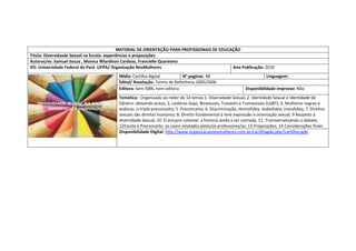 MATERIAL DE ORIENTAÇÃO PARA PROFISSIONAIS DE EDUCAÇÃO 
Titulo: Diversidasde Sexual na Escola: experiências e proposições 
Autoras/es: Samuel Souza , Monica Wlardison Cardoso, Francielle Quaresma 
IES: Universidade Federal do Pará -UFPA/ Organização NosMulheres 
Ano Publicação: 2010 
Mídia: Cartilha digital 
N° paginas: 48 
Linguagem: 
Edital/ Resolução: Termo de Referência 2005/2006 
Editora: Sem ISBN, nem editora 
Disponibilidade impresso: Não 
Temática: Organizado ao redor de 14 temas 1. Diversidade Sexual; 2. Identidade Sexual e Identidade de Gênero: deixando pistas; 3, Lesbicas Gays, Bissexuais, Travestis e Transexuais (LGBT); 4. Mulheres negras e lesbicas: o triple preconceito; 5. Preconceito; 6. Discriminação; Homofobia, lesbofobia, transfobia; 7. Direitos sexuais são direitos humanos; 8. Direito fundamental à livre expressão e orientação sexual; 9 Respeito à diversidade Sexual; 10. O estupro colonial: a história ainda a ser contada; 11. Transversalizando o debate; 12Escola e Preconceito: os casos relatados pelos/as professores/as; 13 Proposições; 14 Considerações finais 
Disponibilidade Digital: http://www.organizacaonosmulheres.com.br/cartilhagde.php?cartilha=gde 
 