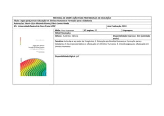 MATERIAL DE ORIENTAÇÃO PARA PROFISSIONAIS DE EDUCAÇÃO 
Título: Jogos para pensar: Educação em Direitos Humanos e Formação para a Cidadania 
Autoras/es: Maria Lúcia Miranda Afonso; Flávia Lemos Abade 
IES: Universidade Federal de Ouro Preto-UFOP 
Ano Publicação: 2013 
Mídia: Livro impresso 
N° paginas: 92 
Linguagem: 
Edital/ Resolução: 
Editora: Autêntica Editora 
Disponibilidade impresso: Sim (solicitado envio) 
Temática: Articula-se ao redor de 3 capítulos: 1. Educação em Direitos Humanos e Formação para a Cidadania; 2. Os processos lúdicos e a Educação em Direitos Humanos; 3. Criando jogos para a Educação em Direitos Humanos 
Disponibilidade Digital: pdf  
